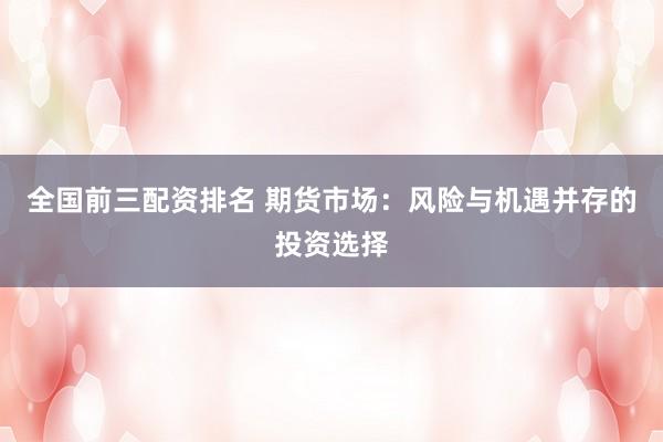 全国前三配资排名 期货市场：风险与机遇并存的投资选择