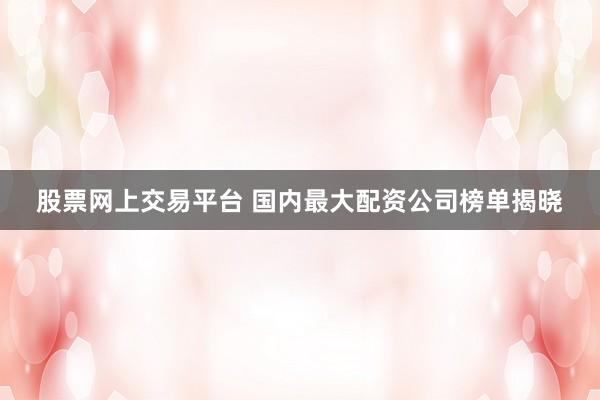 股票网上交易平台 国内最大配资公司榜单揭晓