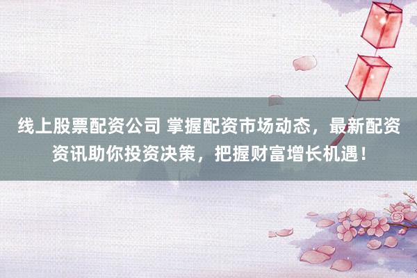 线上股票配资公司 掌握配资市场动态，最新配资资讯助你投资决策，把握财富增长机遇！