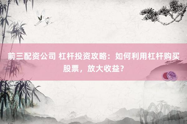 前三配资公司 杠杆投资攻略：如何利用杠杆购买股票，放大收益？