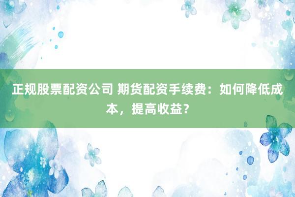 正规股票配资公司 期货配资手续费：如何降低成本，提高收益？