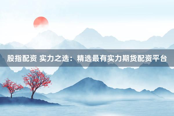 股指配资 实力之选：精选最有实力期货配资平台