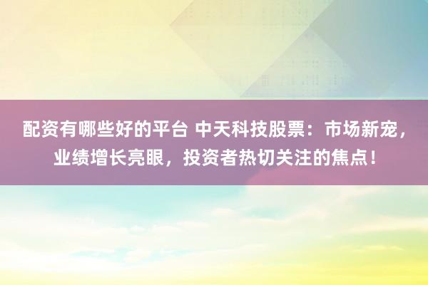 配资有哪些好的平台 中天科技股票:市场新宠,业绩增长亮眼,投资者热切关注的焦点!