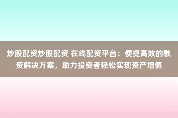 炒股配资炒股配资 在线配资平台：便捷高效的融资解决方案，助力投资者轻松实现资产增值