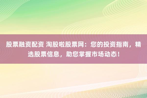 股票融资配资 淘股啦股票网：您的投资指南，精选股票信息，助您掌握市场动态！