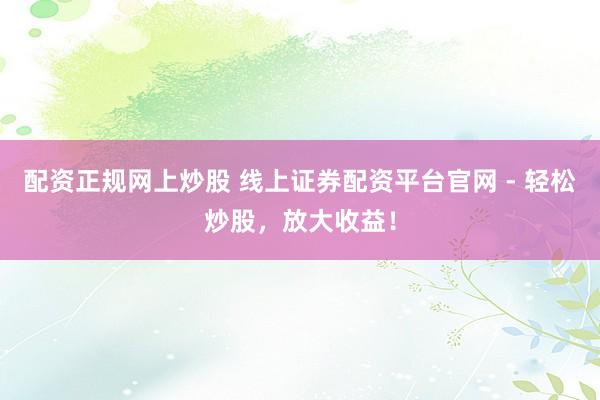 配资正规网上炒股 线上证券配资平台官网 - 轻松炒股，放大收益！
