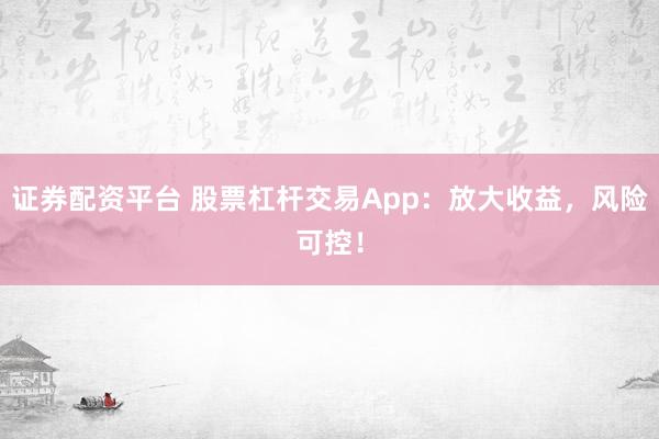 证券配资平台 股票杠杆交易App：放大收益，风险可控！