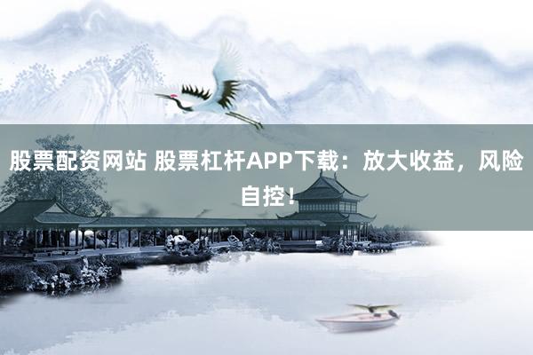 股票配资网站 股票杠杆APP下载：放大收益，风险自控！