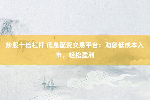 炒股十倍杠杆 低息配资交易平台：助您低成本入市，轻松盈利