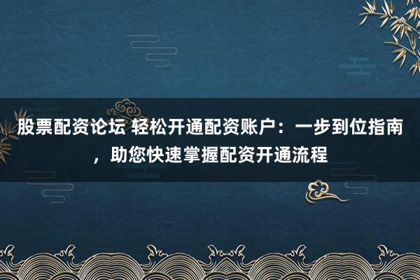股票配资论坛 轻松开通配资账户：一步到位指南，助您快速掌握配资开通流程