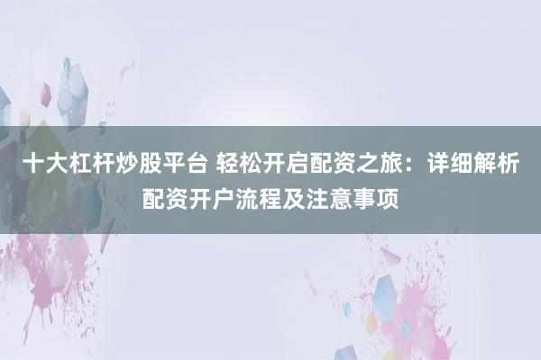 十大杠杆炒股平台 轻松开启配资之旅：详细解析配资开户流程及注意事项